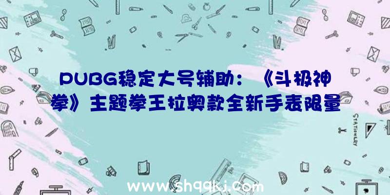 PUBG稳定大号辅助：《斗极神拳》主题拳王拉奥款全新手表限量199X件出售