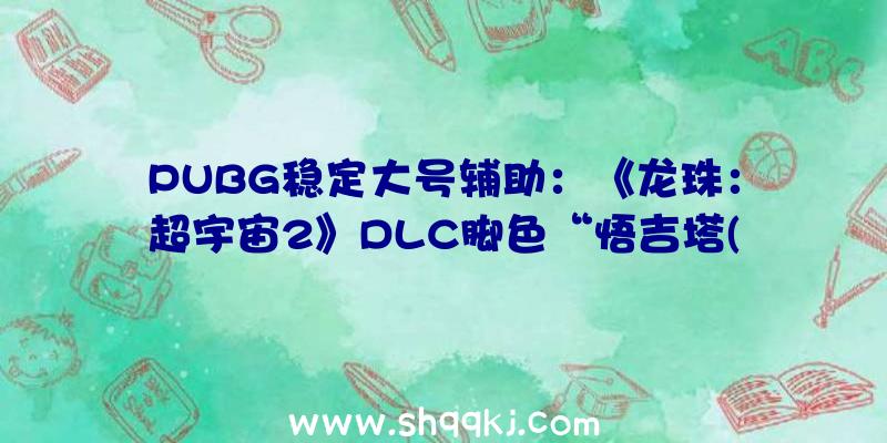 PUBG稳定大号辅助：《龙珠：超宇宙2》DLC脚色“悟吉塔(DB超)”将参战：善于以踢为主题的疾速连击