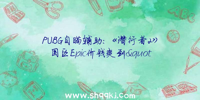 PUBG自瞄辅助：《潜行者2》国区Epic价钱爽到&quot;飞起”：国区最终版售价549元