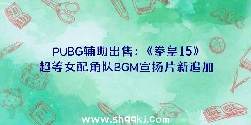 PUBG辅助出售：《拳皇15》超等女配角队BGM宣扬片新追加战役舞台截图展现