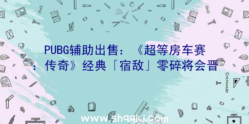 PUBG辅助出售：《超等房车赛：传奇》经典「宿敌」零碎将会晋级退化包括新的故事形式