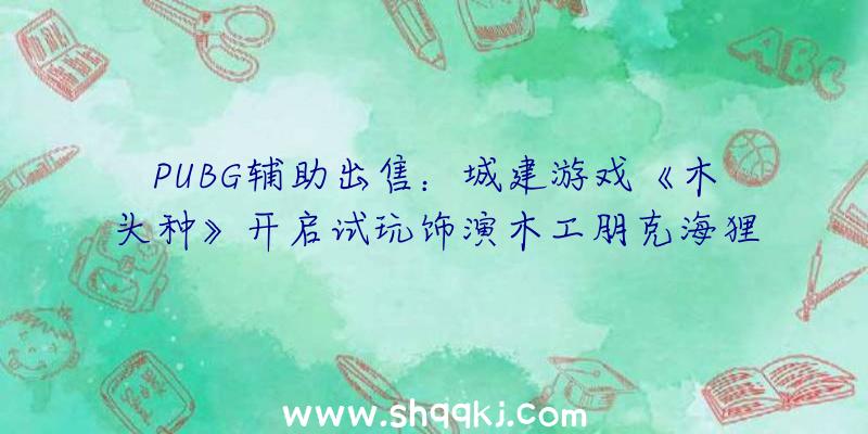 PUBG辅助出售：城建游戏《木头种》开启试玩饰演木工朋克海狸建造独属海狸社会