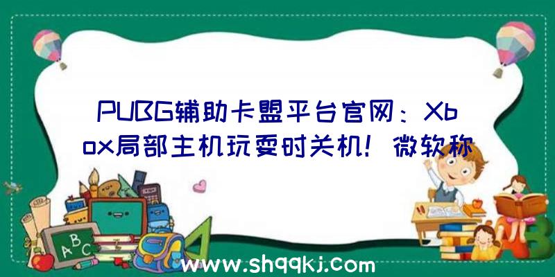 PUBG辅助卡盟平台官网：Xbox局部主机玩耍时关机！微软称今朝正在紧迫查询拜访中