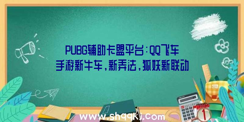 PUBG辅助卡盟平台：QQ飞车手游新牛车，新弄法，狐妖新联动亿万点券福利相送