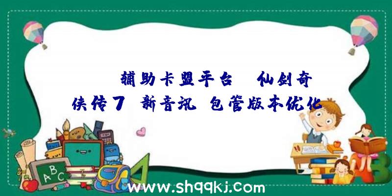 PUBG辅助卡盟平台：《仙剑奇侠传7》新音讯：包管版本优化!新谍报将在不久后发布