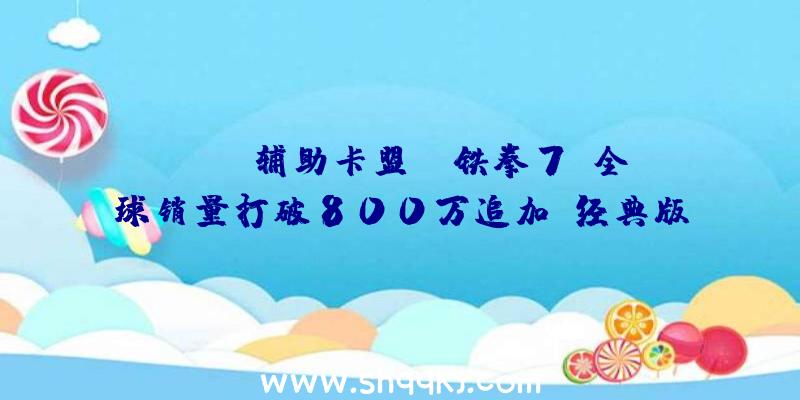 PUBG辅助卡盟：《铁拳7》全球销量打破800万追加“经典版”和“决议版”两款内容