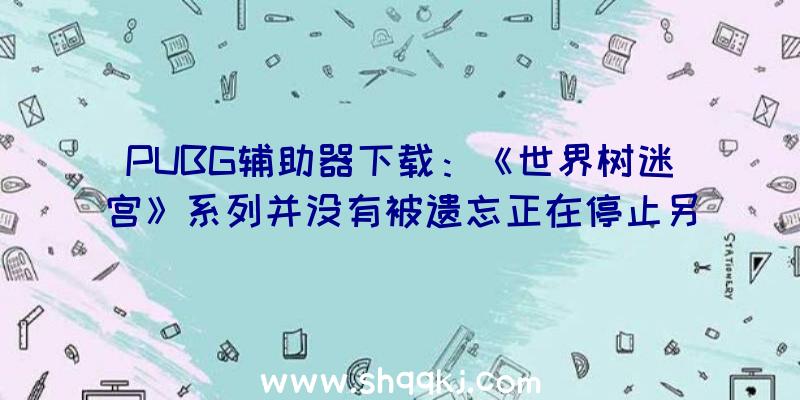 PUBG辅助器下载：《世界树迷宫》系列并没有被遗忘正在停止另一个年夜项目