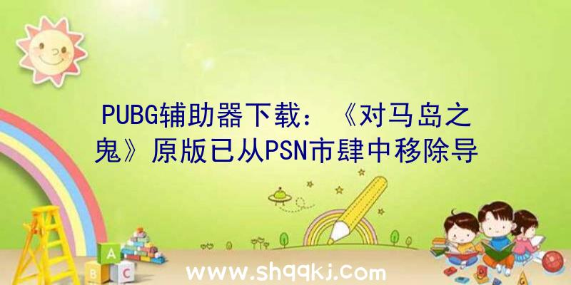 PUBG辅助器下载：《对马岛之鬼》原版已从PSN市肆中移除导剪版将于8月20日上岸PS4及PS5
