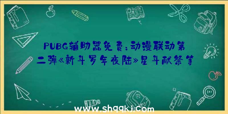 PUBG辅助器免费：动漫联动第二弹《新斗罗年夜陆》星斗献祭等多重游戏弄法上线