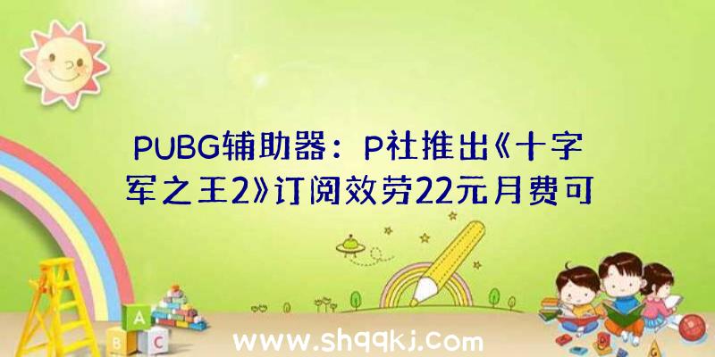 PUBG辅助器：P社推出《十字军之王2》订阅效劳22元月费可畅玩千元DLC内容