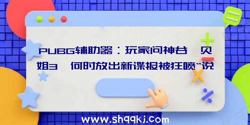 PUBG辅助器：玩家问神谷《贝姐3》何时放出新谍报被狂喷“说过若干遍了，去问任地狱！”