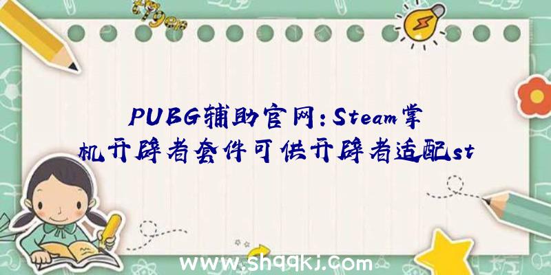 PUBG辅助官网：Steam掌机开辟者套件可供开辟者适配steam游戏数目无限先到先得哦