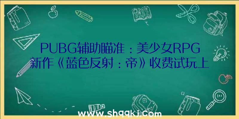 PUBG辅助瞄准：美少女RPG新作《蓝色反射：帝》收费试玩上线正式版将于10月21日出售