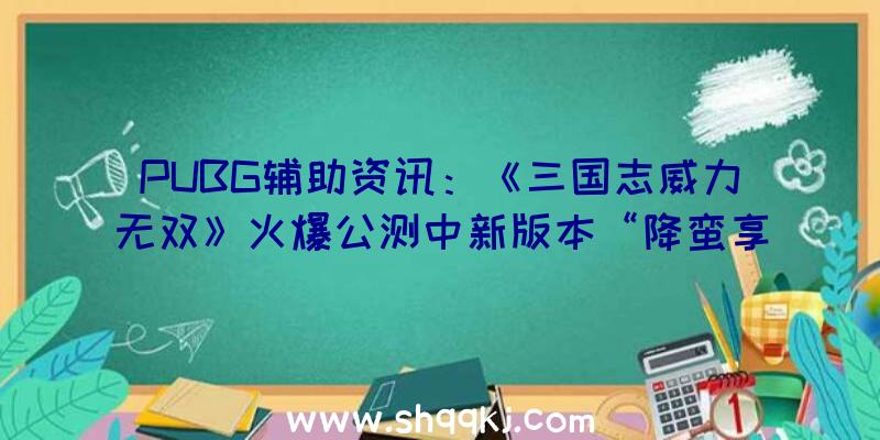 PUBG辅助资讯：《三国志威力无双》火爆公测中新版本“降蛮享福”全新坐骑上线