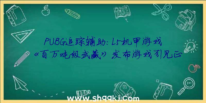 PUBG追踪辅助：L5机甲游戏《百万吨级武藏》发布游戏引见正式版将于11月11日出售