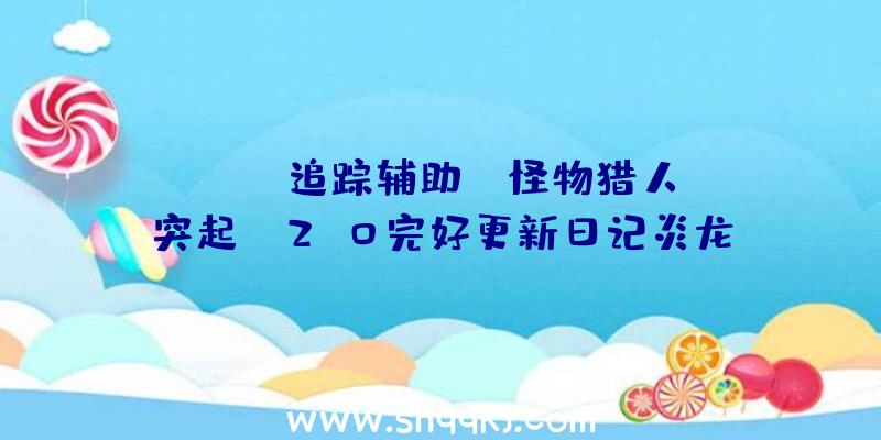 PUBG追踪辅助：《怪物猎人：突起》V2.0完好更新日记炎龙王、钢龙、霞龙等退场