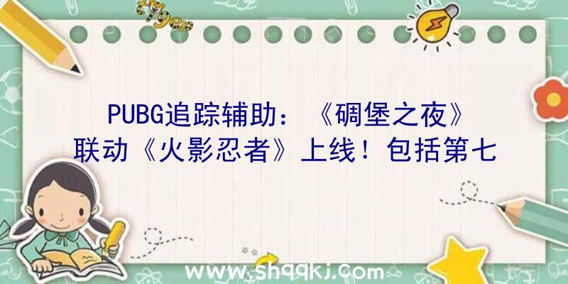 PUBG追踪辅助：《碉堡之夜》联动《火影忍者》上线！包括第七班皮肤及苦无、卷轴等道具