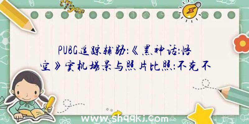 PUBG追踪辅助：《黑神话：悟空》实机场景与照片比照：不克不及说类似，几乎如出一辙