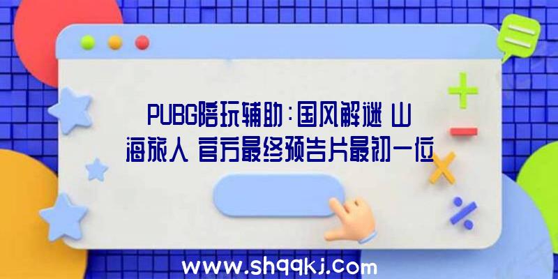 PUBG陪玩辅助：国风解谜《山海旅人》官方最终预告片最初一位“逆梦师”的冒险之旅