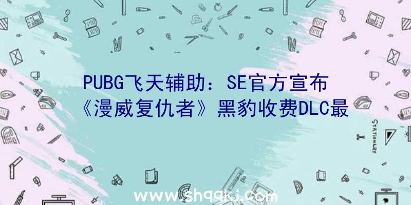 PUBG飞天辅助：SE官方宣布《漫威复仇者》黑豹收费DLC最新宣扬片包括全新剧情及朋友