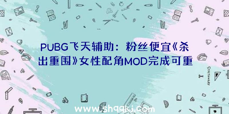 PUBG飞天辅助：粉丝便宜《杀出重围》女性配角MOD完成可重现原版游戏1700句对话