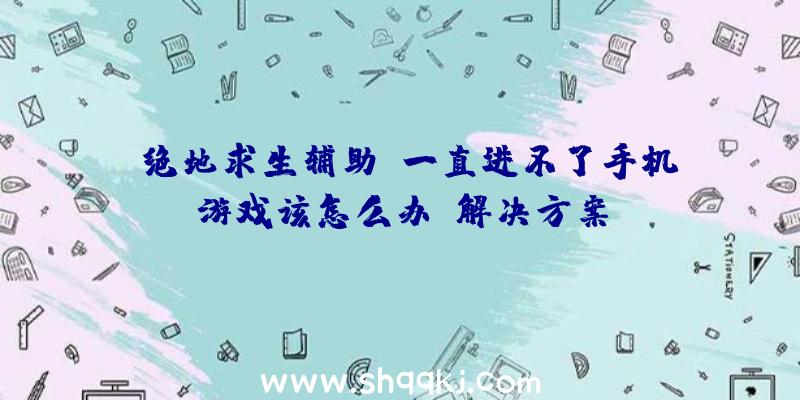 《绝地求生辅助》一直进不了手机游戏该怎么办？解决方案