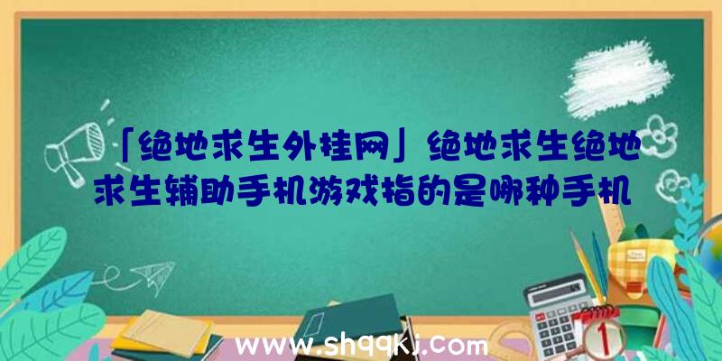 「绝地求生外挂网」绝地求生绝地求生辅助手机游戏指的是哪种手机游戏？