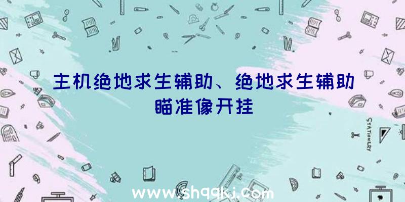 主机绝地求生辅助、绝地求生辅助瞄准像开挂