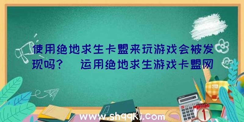 使用绝地求生卡盟来玩游戏会被发现吗？（运用绝地求生游戏卡盟网站玩游戏情况下很难被发现,倘若被发感觉）