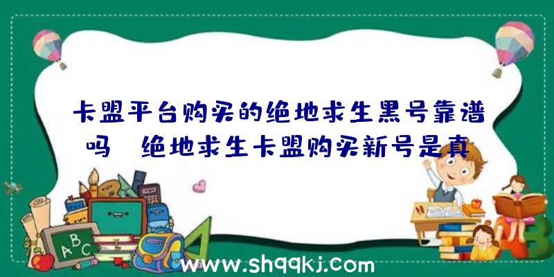 卡盟平台购买的绝地求生黑号靠谱吗？（绝地求生卡盟购买新号是真的吗？）