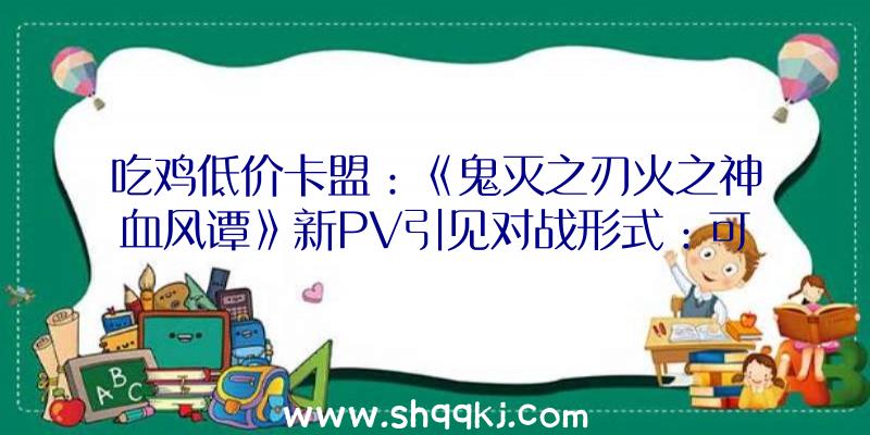 吃鸡低价卡盟：《鬼灭之刃火之神血风谭》新PV引见对战形式：可选18个脚色及10种场景