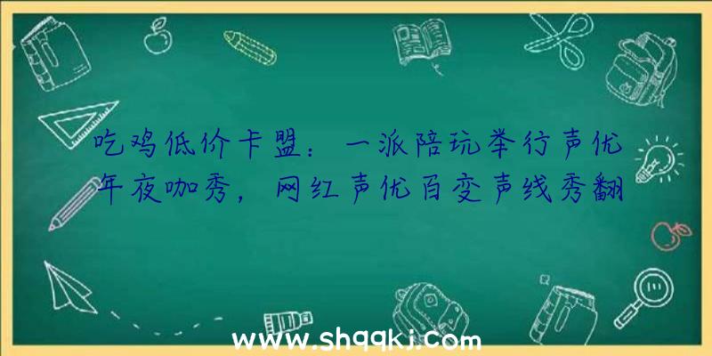 吃鸡低价卡盟：一派陪玩举行声优年夜咖秀，网红声优百变声线秀翻全场