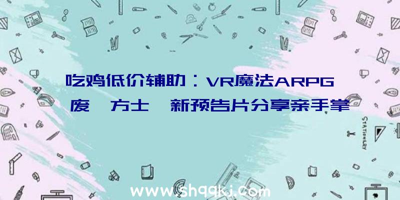 吃鸡低价辅助：VR魔法ARPG《废墟方士》新预告片分享亲手掌控魔法的力气