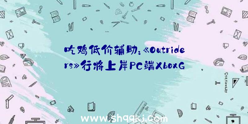 吃鸡低价辅助：《Outriders》行将上岸PC端XboxGamePass！订阅用户可收费玩耍