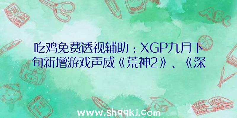 吃鸡免费透视辅助：XGP九月下旬新增游戏声威《荒神2》、《深海迷航：零度之下》等