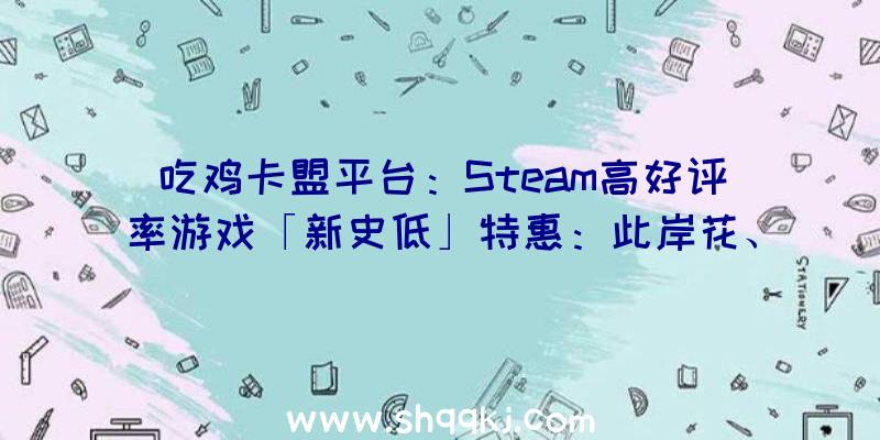 吃鸡卡盟平台：Steam高好评率游戏「新史低」特惠：此岸花、守夜人、长时回廊等