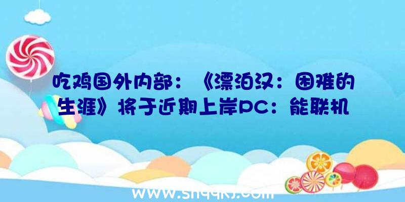 吃鸡国外内部：《漂泊汉：困难的生涯》将于近期上岸PC：能联机的乞丐模仿器!