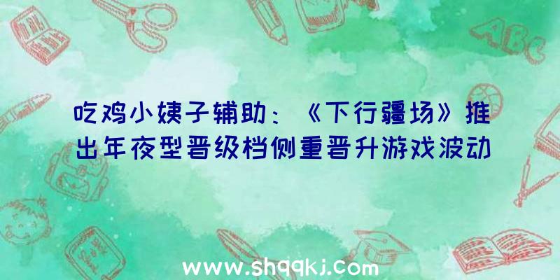 吃鸡小姨子辅助：《下行疆场》推出年夜型晋级档侧重晋升游戏波动性及少量BUG修复