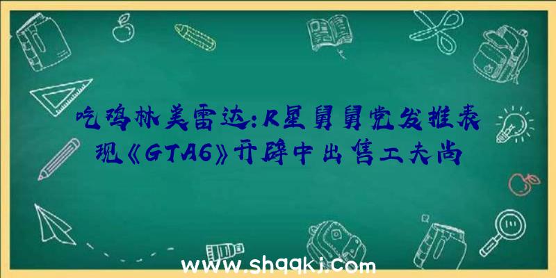 吃鸡林美雷达：R星舅舅党发推表现《GTA6》开辟中出售工夫尚未可知