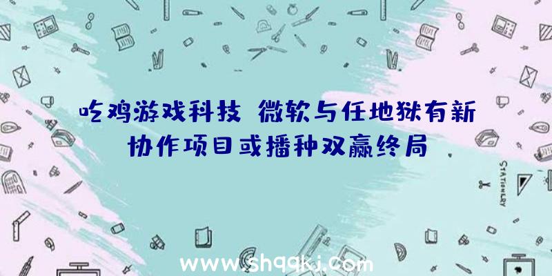 吃鸡游戏科技：微软与任地狱有新协作项目或播种双赢终局