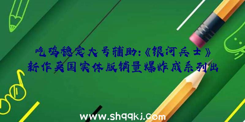 吃鸡稳定大号辅助：《银河兵士》新作英国实体版销量爆炸成系列出售最多作品