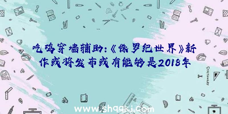 吃鸡穿墙辅助：《侏罗纪世界》新作或将发布或有能够是2018年的《侏罗纪世界：退化》的续作