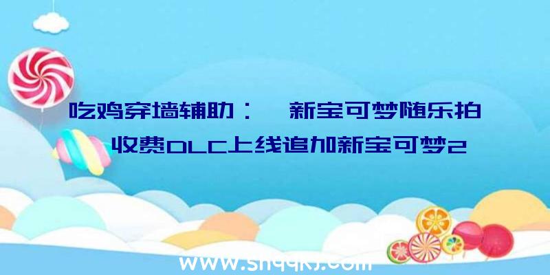 吃鸡穿墙辅助：《新宝可梦随乐拍》收费DLC上线追加新宝可梦20只