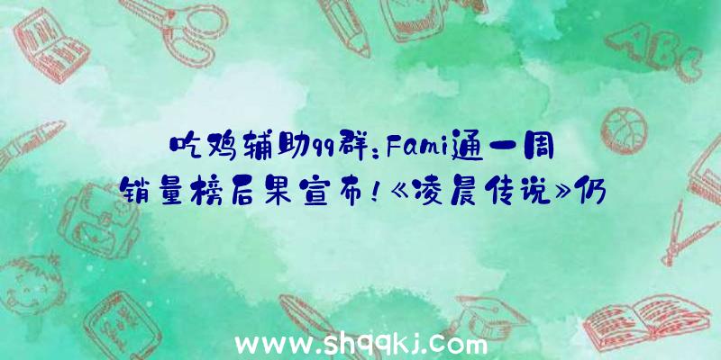 吃鸡辅助qq群：Fami通一周销量榜后果宣布！《凌晨传说》仍是新周销量冠军