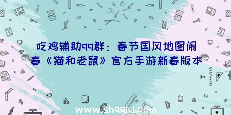 吃鸡辅助qq群：春节国风地图闹春《猫和老鼠》官方手游新春版本昔日浩大开启!