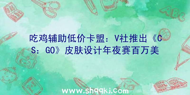 吃鸡辅助低价卡盟：V社推出《CS：GO》皮肤设计年夜赛百万美元奖金等你来拿