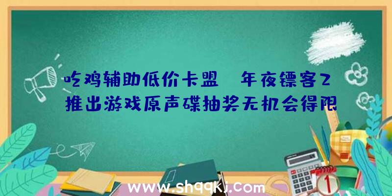 吃鸡辅助低价卡盟：《年夜镖客2》推出游戏原声碟抽奖无机会得限量版天蓝色黑胶唱片