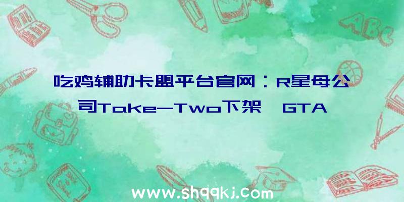 吃鸡辅助卡盟平台官网：R星母公司Take-Two下架《GTA》系列多个MOD或将推出重制版合集