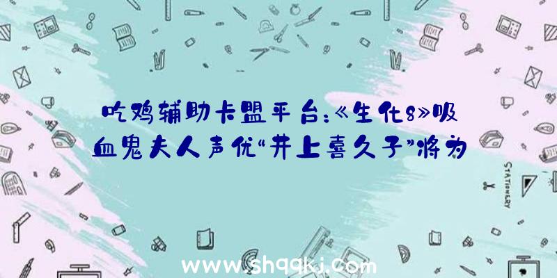 吃鸡辅助卡盟平台：《生化8》吸血鬼夫人声优“井上喜久子”将为《原神》奥秘脚色“恶炎之女”配音!