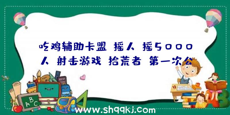 吃鸡辅助卡盟：摇人，摇5000人！射击游戏《拾荒者》第一次公共运动将于本周末举办